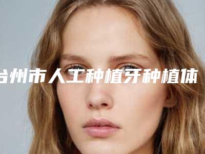 台州市人工种植牙种植体价格表(费用)2025热心推荐(人工种植牙种植体均价为:12823元)