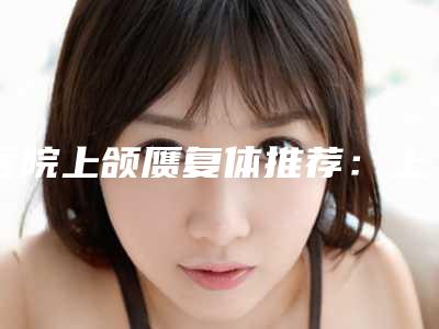 医院上颌赝复体推荐:上颌赝复体医院前20位名单在这里