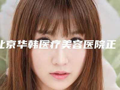 北京华韩医疗美容医院正规吗[北京华韩医疗美容医院正规吗多少钱]