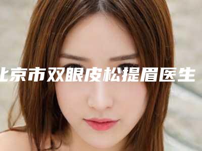 北京市双眼皮松提眉医生排行信息介绍 案例-北京市双眼皮松提眉整形医生