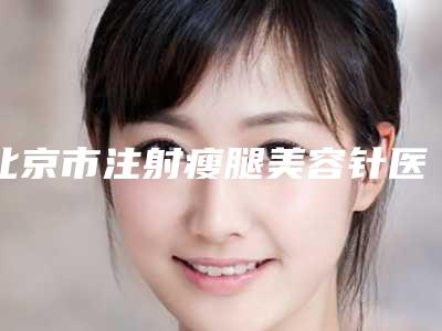 北京市注射瘦腿美容针医生排行榜医生前五-前八今日亮相-北京市注射瘦腿美容针整形医生