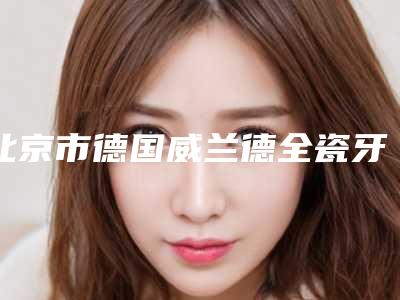 北京市德国威兰德全瓷牙修复医生在榜清单前十名合集发布-北京市张磊口腔医生