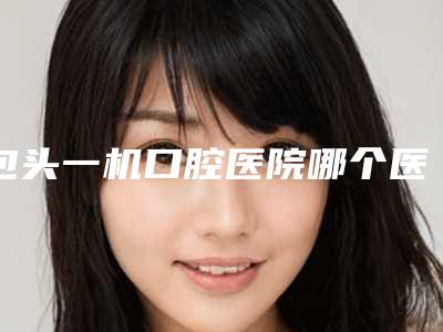 包头一机口腔医院哪个医生好？种植牙案例及医生详情