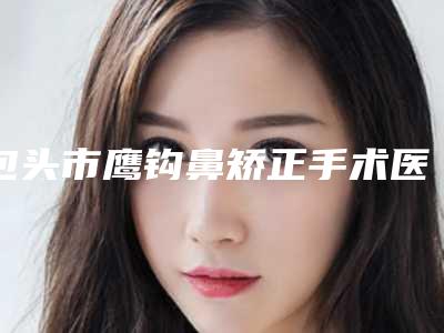 包头市鹰钩鼻矫正手术医院口碑排名top10强权威盘点(包头市鹰钩鼻矫正手术整形医院)