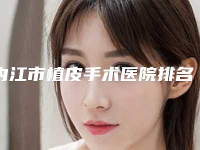 内江市植皮手术医院排名榜前十佳名单汇总(内江市中区洋子医疗美容诊所公立私立靠谱合集)