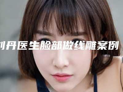 刘丹医生脸部做线雕案例-价目表在此