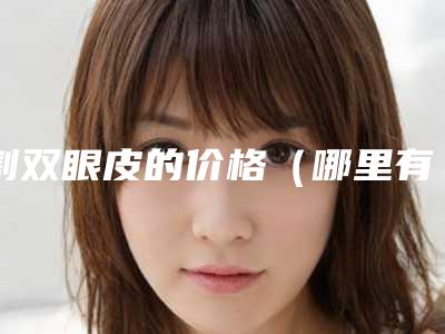 割双眼皮的价格(哪里有割双眼皮的价格)