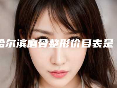 哈尔滨磨骨整形价目表是多少(2025年09月磨骨整形均价为：4238元)