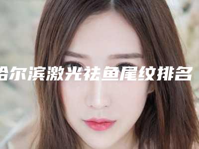 哈尔滨激光祛鱼尾纹排名前五医院简介(哈尔滨激光美容哪个医院好)