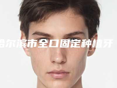 哈尔滨市全口固定种植牙技术上榜清单前十强人气榜出炉-哈尔滨市全口固定种植牙技术口腔医生