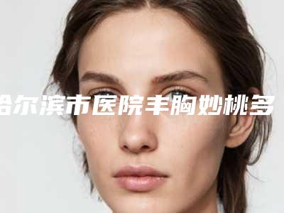哈尔滨市医院丰胸妙桃多少钱(哈尔滨大韩医疗美容有限公司详细资料)