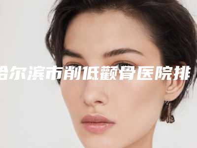 哈尔滨市削低颧骨医院排名榜前十强实力比拼(哈尔滨王光友医疗美容诊所尽显各大特色)
