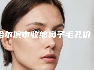 哈尔滨市收缩鼻子毛孔价格价位表详细区间在此-哈尔滨医科大学附属第二医院整形科整形术费用是多少