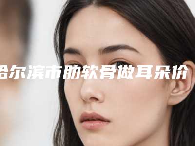 哈尔滨市肋软骨做耳朵价格表干货分享-哈尔滨市肋软骨做耳朵价格行情