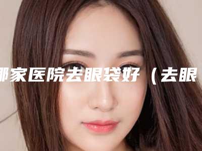 哪家医院去眼袋好（去眼袋哪个医院好啊）