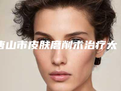 唐山市皮肤磨削术治疗太田痣医生排名榜top10强公布如下-霍炳鑫医生资料详情给到