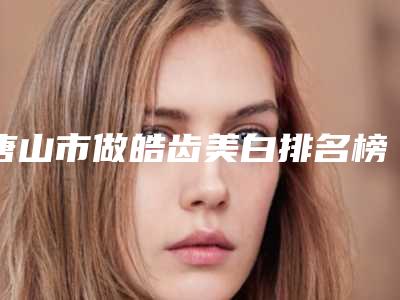 唐山市做皓齿美白排名榜强榜深受信赖-唐山市做皓齿美白口腔医生