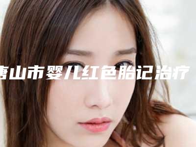 唐山市婴儿红色胎记治疗价格(费用)清单2025新版上新-唐山市婴儿红色胎记治疗价格行情