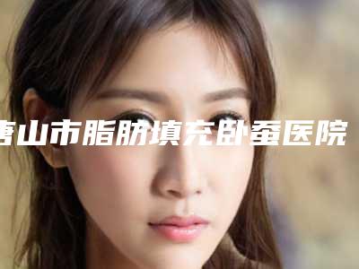 唐山市脂肪填充卧蚕医院上榜清单强榜前10位焕新啦-唐山市脂肪填充卧蚕整形医院