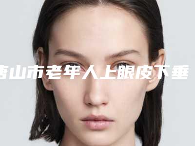 唐山市老年人上眼皮下垂医院在榜名单权威预测-唐山市老年人上眼皮下垂整形医院