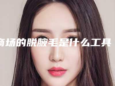 商场的脱腋毛是什么工具,脱腋毛要多少钱!