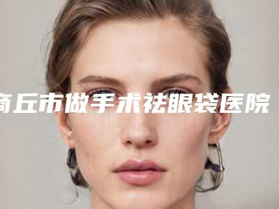 商丘市做手术祛眼袋医院排行榜top10强榜单新鲜出炉-商丘唯美医疗美容门诊部有正规授权