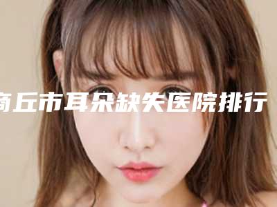 商丘市耳朵缺失医院排行榜前十大分享-商丘市耳朵缺失整形医院