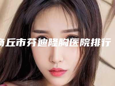 商丘市芬迪隆胸医院排行榜前十佳实力对抗(商丘市芬迪隆胸整形医院)