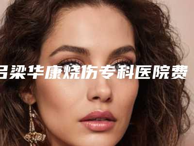 吕梁华康烧伤专科医院费用表明细详细爆出附唇珠成形术案例