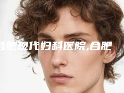 合肥现代妇科医院,合肥竹一医疗美容门诊部二强争霸看你选哪家