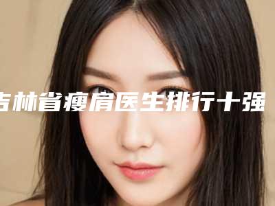 吉林省瘦肩医生排行十强哪位好还便宜-吉林省巩凤霞整形医生口碑擅长各有不同