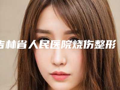 吉林省人民医院烧伤整形科价格价位表趋势公开-擅长项目耳朵的整形等