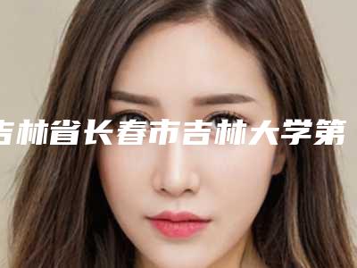 吉林省长春市吉林大学第一医院价格-推荐夏兆骥医生,刘力医生