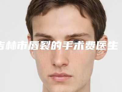 吉林市唇裂的手术费医生上榜名单前十位都有谁-吉林市唇裂的手术费医生