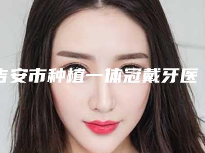 吉安市种植一体冠戴牙医院排行2025新公布(吉安市种植一体冠戴牙口腔医院连锁凭实力胜出)