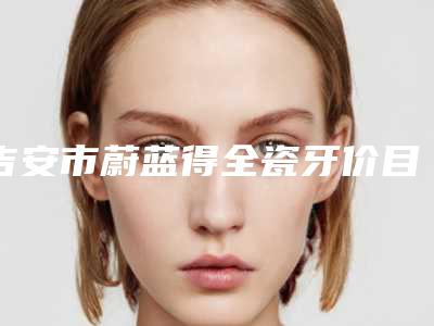 吉安市蔚蓝得全瓷牙价目表完整曝光-吉安市蔚蓝得全瓷牙价格
