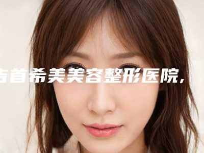 吉首希美美容整形医院,吉首发嘉医疗美容门诊部公立私立pk详情