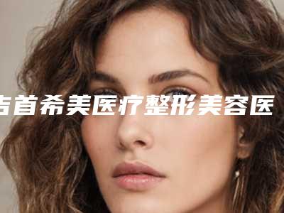 吉首希美医疗整形美容医院收费明细新公布附整形耳朵案例