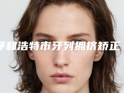 呼和浩特市牙列拥挤矫正上榜名单名单详解-呼和浩特市牙列拥挤矫正口腔医生