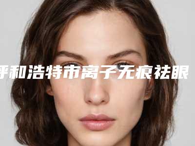 呼和浩特市离子无痕祛眼袋医院排行上榜前三家好评如潮，实力雄厚-呼和浩特市离子无痕祛眼袋整形医院