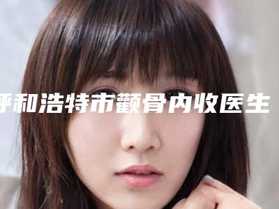 呼和浩特市颧骨内收医生排名(周菁医生暂居榜首)