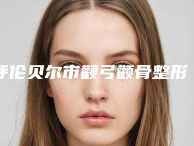 呼伦贝尔市颧弓颧骨整形医院上榜名单前十位诞生(呼伦贝尔市颧弓颧骨整形整形医院)