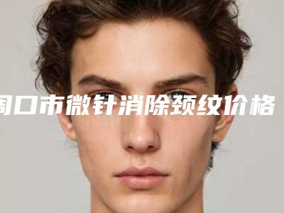周口市微针消除颈纹价格(收费标准)热门新版一览(近6个月均价为:6932元)