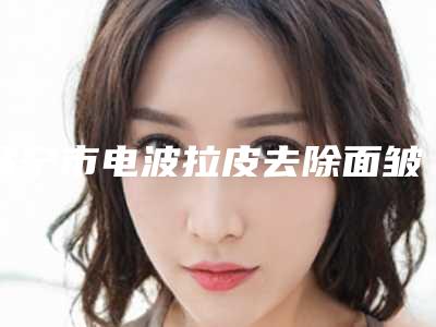 咸宁市电波拉皮去除面皱纹医院排行榜前十佳实力横评(咸宁甜心医生医疗美容便宜又好)