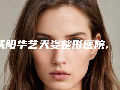 咸阳华艺天姿整形医院,咸阳丽颜恒美医疗美容诊所哪个好网友真实反馈