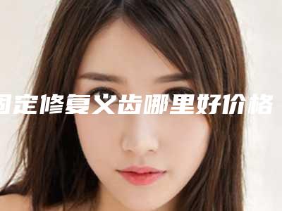 固定修复义齿哪里好价格又实惠