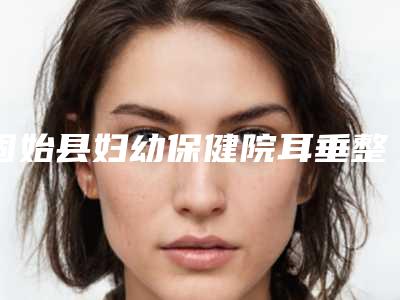 固始县妇幼保健院耳垂整形价目表信息