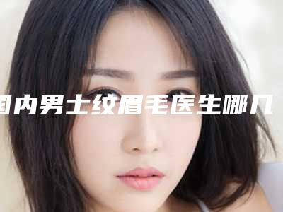 国内男士纹眉毛医生哪几位技术好：男士纹眉毛医生前50靠谱名单一览