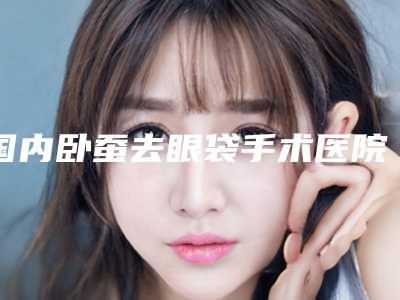 国内卧蚕去眼袋手术医院排行榜：卧蚕去眼袋手术医院TOP50强种草记