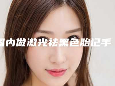 国内做激光祛黑色胎记手术医院哪家强：做激光祛黑色胎记手术医院top50强新版出炉啦